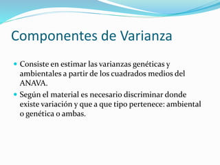 Componentes de Varianza 
 Consiste en estimar las varianzas genéticas y 
ambientales a partir de los cuadrados medios del 
ANAVA. 
 Según el material es necesario discriminar donde 
existe variación y que a que tipo pertenece: ambiental 
o genética o ambas. 
 
