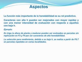 Aspectos 
La función más importante de la heredabilidad es su rol predictivo. 
Caracteres con alta h pueden ser mejorados con mayor rapidez y 
con una menor intensidad de evaluación con respecto a aquellos 
con baja h. 
Ejemplo: 
En trigo la altura de planta y madurez pueden ser evaluados en parcelas sin 
replicación en F3 y F4 por ser caracteres de alta heredabilidad. 
La selección para rendimiento, debido a su baja h, se realiza a partir de F6:7 
en parcelas repetidas en varias localidades. 
 