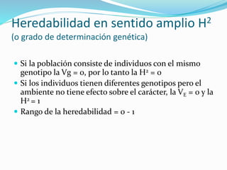 Heredabilidad en sentido amplio H2 
(o grado de determinación genética) 
 Si la población consiste de individuos con el mismo 
genotipo la Vg = 0, por lo tanto la H2 = 0 
 Si los individuos tienen diferentes genotipos pero el 
ambiente no tiene efecto sobre el carácter, la VE = 0 y la 
H2 = 1 
 Rango de la heredabilidad = 0 - 1 
 