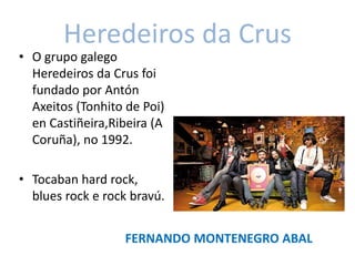 Heredeiros da Crus
• O grupo galego
Heredeiros da Crus foi
fundado por Antón
Axeitos (Tonhito de Poi)
en Castiñeira,Ribeira (A
Coruña), no 1992.
• Tocaban hard rock,
blues rock e rock bravú.
FERNANDO MONTENEGRO ABAL
 