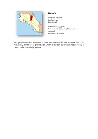 186690-42545Heredia<br />Cabecera: Heredia<br />Cantones: 10 <br />Distritos: 46<br />Extensión: 2.657,9 km2Provincia más pequeña: 5% del territorio nacional<br />Gentilicio: Herediano<br />Esta provincia está localizada en la parte norte-central del país. Al norte limita con Nicaragua, al este con la provincia de Limón, al sur con la provincia de San José y al oeste con la provincia de Alajuela.<br />