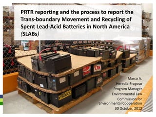 PRTR reporting and the process to report the
Trans-boundary Movement and Recycling of
Spent Lead-Acid Batteries in North America
(SLABs)




                                               Marco A.
                                        Heredia-Fragoso
                                      Program Manager
                                     Environmental Law
                                         Commission for
                              Environmental Cooperation
                                       30 October, 2012
 