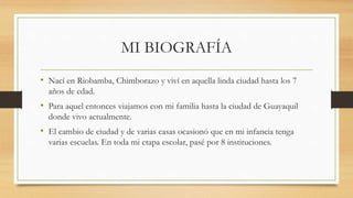 MI BIOGRAFÍA
• Nací en Riobamba, Chimborazo y viví en aquella linda ciudad hasta los 7
años de edad.
• Para aquel entonces viajamos con mi familia hasta la ciudad de Guayaquil
donde vivo actualmente.
• El cambio de ciudad y de varias casas ocasionó que en mi infancia tenga
varias escuelas. En toda mi etapa escolar, pasé por 8 instituciones.
 