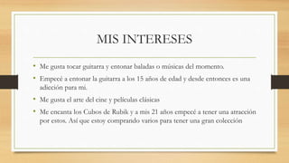 MIS INTERESES
• Me gusta tocar guitarra y entonar baladas o músicas del momento.
• Empecé a entonar la guitarra a los 15 años de edad y desde entonces es una
adicción para mi.
• Me gusta el arte del cine y películas clásicas
• Me encanta los Cubos de Rubik y a mis 21 años empecé a tener una atracción
por estos. Así que estoy comprando varios para tener una gran colección
 
