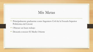 Mis Metas
• Principalmente graduarme como Ingeniero Civil de la Escuela Superior
Politécnica del Litoral.
• Obtener un buen trabajo
• Desearía conocer El Medio Oriente
 