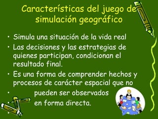 Características del juego de
simulación geográfico
• Simula una situación de la vida real
• Las decisiones y las estrategias de
quienes participan, condicionan el
resultado final.
• Es una forma de comprender hechos y
procesos de carácter espacial que no
• pueden ser observados
• en forma directa.
•
 