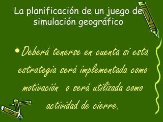 La planificación de un juego de
simulación geográfico
•Deberá tenerse en cuenta si esta
estrategia será implementada como
motivación o será utilizada como
actividad de cierre.
 