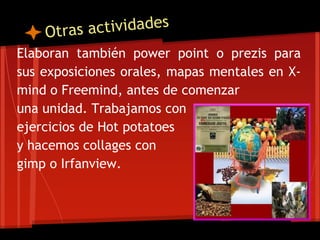 Elaboran también power point o prezis para
sus exposiciones orales, mapas mentales en X-
mind o Freemind, antes de comenzar
una unidad. Trabajamos con
ejercicios de Hot potatoes
y hacemos collages con
gimp o Irfanview.
 