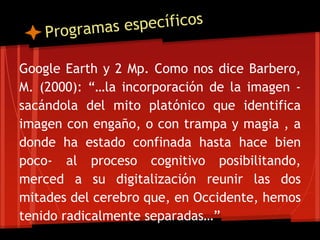 Google Earth y 2 Mp. Como nos dice Barbero,
M. (2000): “…la incorporación de la imagen -
sacándola del mito platónico que identifica
imagen con engaño, o con trampa y magia , a
donde ha estado confinada hasta hace bien
poco- al proceso cognitivo posibilitando,
merced a su digitalización reunir las dos
mitades del cerebro que, en Occidente, hemos
tenido radicalmente separadas…”
 