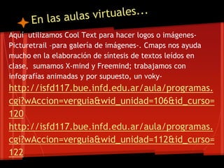 Aquí utilizamos Cool Text para hacer logos o imágenes-
Picturetrail –para galería de imágenes-. Cmaps nos ayuda
mucho en la elaboración de síntesis de textos leídos en
clase, sumamos X-mind y Freemind; trabajamos con
infografías animadas y por supuesto, un voky-
http://isfd117.bue.infd.edu.ar/aula/programas.
cgi?wAccion=verguia&wid_unidad=106&id_curso=
120
http://isfd117.bue.infd.edu.ar/aula/programas.
cgi?wAccion=verguia&wid_unidad=112&id_curso=
122
 