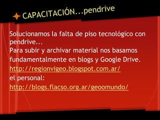 Solucionamos la falta de piso tecnológico con
pendrive...
Para subir y archivar material nos basamos
fundamentalmente en blogs y Google Drive.
http://regionvigeo.blogspot.com.ar/
el personal:
http://blogs.flacso.org.ar/geoomundo/
 
