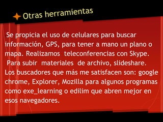 TSe propicia el uso de celulares para buscar
información, GPS, para tener a mano un plano o
mapa. Realizamos teleconferencias con Skype.
Para subir materiales de archivo, slideshare.
Los buscadores que más me satisfacen son: google
chrome, Explorer, Mozilla para algunos programas
como exe_learning o edilim que abren mejor en
esos navegadores.
 