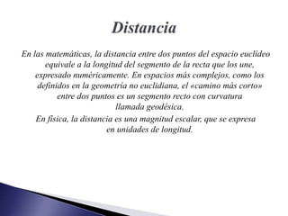 En las matemáticas, la distancia entre dos puntos del espacio euclídeo
equivale a la longitud del segmento de la recta que los une,
expresado numéricamente. En espacios más complejos, como los
definidos en la geometría no euclidiana, el «camino más corto»
entre dos puntos es un segmento recto con curvatura
llamada geodésica.
En física, la distancia es una magnitud escalar, que se expresa
en unidades de longitud.
 