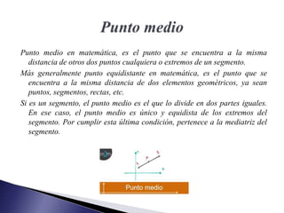 Punto medio en matemática, es el punto que se encuentra a la misma
distancia de otros dos puntos cualquiera o extremos de un segmento.
Más generalmente punto equidistante en matemática, es el punto que se
encuentra a la misma distancia de dos elementos geométricos, ya sean
puntos, segmentos, rectas, etc.
Si es un segmento, el punto medio es el que lo divide en dos partes iguales.
En ese caso, el punto medio es único y equidista de los extremos del
segmento. Por cumplir esta última condición, pertenece a la mediatriz del
segmento.
 