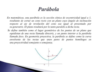 En matemáticas, una parábola es la sección cónica de excentricidad igual a 1,​
resultante de cortar un cono recto con un plano cuyo ángulo de inclinación
respecto al eje de revolución del cono sea igual al presentado por
su generatriz. El plano resultará por lo tanto paralelo a dicha recta.
Se define también como el lugar geométrico de los puntos de un plano que
equidistan de una recta llamada directriz, y un punto interior a la parábola
llamado foco. En geometría proyectiva, la parábola se define como la curva
envolvente de las rectas que unen pares de puntos homólogos en
una proyectividad semejante o semejanza.
 