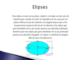 Una elipse es una curva plana, simple y cerrada con dos ejes de
simetría que resulta al cortar la superficie de un cono por un
plano oblicuo al eje de simetría con ángulo mayor que el de
la generatriz respecto del eje de revolución.Una elipse que
gira alrededor de su eje menor genera un esferoide achatado,
mientras que una elipse que gira alrededor de su eje principal
genera un esferoide alargado. La elipse es también la imagen
afín de una circunferencia.
 