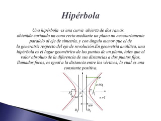 Una hipérbola es una curva abierta de dos ramas,
obtenida cortando un cono recto mediante un plano no necesariamente
paralelo al eje de simetría, y con ángulo menor que el de
la generatriz respecto del eje de revolución.​En geometría analítica, una
hipérbola es el lugar geométrico de los puntos de un plano, tales que el
valor absoluto de la diferencia de sus distancias a dos puntos fijos,
llamados focos, es igual a la distancia entre los vértices, la cual es una
constante positiva.
 