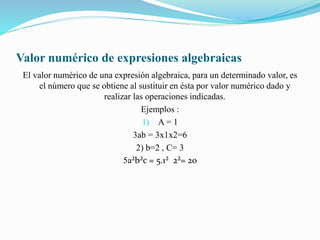 Valor numérico de expresiones algebraicas
El valor numérico de una expresión algebraica, para un determinado valor, es
el número que se obtiene al sustituir en ésta por valor numérico dado y
realizar las operaciones indicadas.
Ejemplos :
1) A = 1
3ab = 3x1x2=6
2) b=2 , C= 3
5a²b²c = 5.1² 2²= 20
 