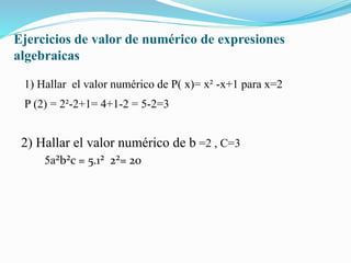 Ejercicios de valor de numérico de expresiones
algebraicas
1) Hallar el valor numérico de P( x)= x² -x+1 para x=2
P (2) = 2²-2+1= 4+1-2 = 5-2=3
2) Hallar el valor numérico de b =2 , C=3
5a²b²c = 5.1² 2²= 20
 