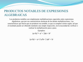 PRODUCTOS NOTABLES DE EXPRESIONES
ALGEBRAICAS
Los productos notables son simplemente multiplicaciones especiales entre expresiones
algebraicas, que por sus características destacan de las demás multiplicaciones. Las
características que hacen que un producto sea notable, es que se cumplen ciertas reglas, tal que
el resultado puede ser obtenido mediante una simple inspección, sin la necesidad de verificar o
realizar la multiplicación paso a paso.
Ejemplos:
(a+b) ²= a² + 2ab + b²
(a+b)ᶟ = aᶟ+3 a²b+ 3 ab² + bᶟ
 