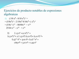 Ejercicios de producto notables de expresiones
algebraicas
1) ( 5/8 x⁶ - 8/10 x⁴) ² =
= (5/8x⁶) ² - 2 5/8x⁶ 8/10x⁴+ ( x⁴) ²
= (5/8) ² x12 - 80/80x10 + x16
25/64 x12 - x10 + x16
2) ( 1,3 x⁴ +1,2 x²) ² =
(1,3 x⁴) ²+ 2 ( 1,3 x⁴) (1,2 x²)+ (1,2 x²) ²=
(1,3) ² x⁸ + 3,12 x⁶+ (1,2) ² x⁴ =
1,69 x⁸ + 3,12 x⁶ + 1,44 x⁴
 