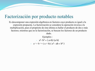Factorización por producto notables
Es descomponer una expresión algebraica en factores cuyo producto es igual a la
expresión propuesta. La factorización se considera la operación inversa a la
multiplicación, pues el propósito de ésta última es hallar el producto de dos o más
factores; mientras que en la factorización, se buscan los factores de un producto
dado.
Ejemplos :
- a²- b² = ( a+b) (a-b)
- a ᶟ + b ᶟ = ( a + b) ( a² - ab + b² )
 