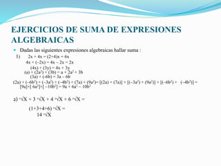 EJERCICIOS DE SUMA DE EXPRESIONES
ALGEBRAICAS
 Dadas las siguientes expresiones algebraicas hallar suma :
1) 2x + 4x = (2+4)x = 6x
4x + (–2x) = 4x – 2x = 2x
(4x) + (3y) = 4x + 3y
(a) + (2a2) + (3b) = a + 2a2 + 3b
(3a) + (-6b) = 3a – 6b
(2a) + (–6b2) + (–3a2) + (–4b2) + (7a) + (9a2)= [(2a) + (7a)] + [(–3a2) + (9a2)] + [(–6b2) + (–4b2)] =
[9a]+[ 6a2]+[ –10b2] = 9a + 6a2 – 10b2
2) ᶟ√X + 3 ᶟ√X + 4 ᶟ√X + 6 ᶟ√X =
(1+3+4+6) ᶟ√X =
14 ᶟ√X
 