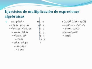 Ejercicios de multiplicación de expresiones
algebraicas
1) √3z. 3ᶟ√6z² = 216 2 2 )2/5X² (1/2X – 2/3X)
= 2√3.√z . 3√2.3 .√z 108 2 = 2/5X².1/2 – 2/5X².2/3
= √2².3 .√z . √2.3². √z 54 2 = 2/10Xᶟ - 4/15Xᶟ
= √12.√z .√18 √z 27 3 =(30-40/150)Xᶟ
= √12x18 . √z² 9 3 = -1/15Xᶟ
= √216z 3 3
= √2².2 . √3².3.z 1
=2√2. 3√3.z
= 6 √6z
 