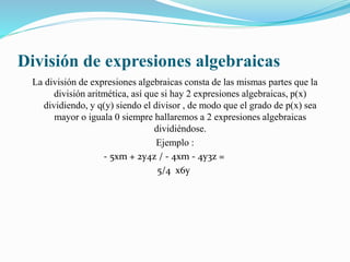División de expresiones algebraicas
La división de expresiones algebraicas consta de las mismas partes que la
división aritmética, así que si hay 2 expresiones algebraicas, p(x)
dividiendo, y q(y) siendo el divisor , de modo que el grado de p(x) sea
mayor o iguala 0 siempre hallaremos a 2 expresiones algebraicas
dividiéndose.
Ejemplo :
- 5xm + 2y4z / - 4xm - 4y3z =
5/4 x6y
 