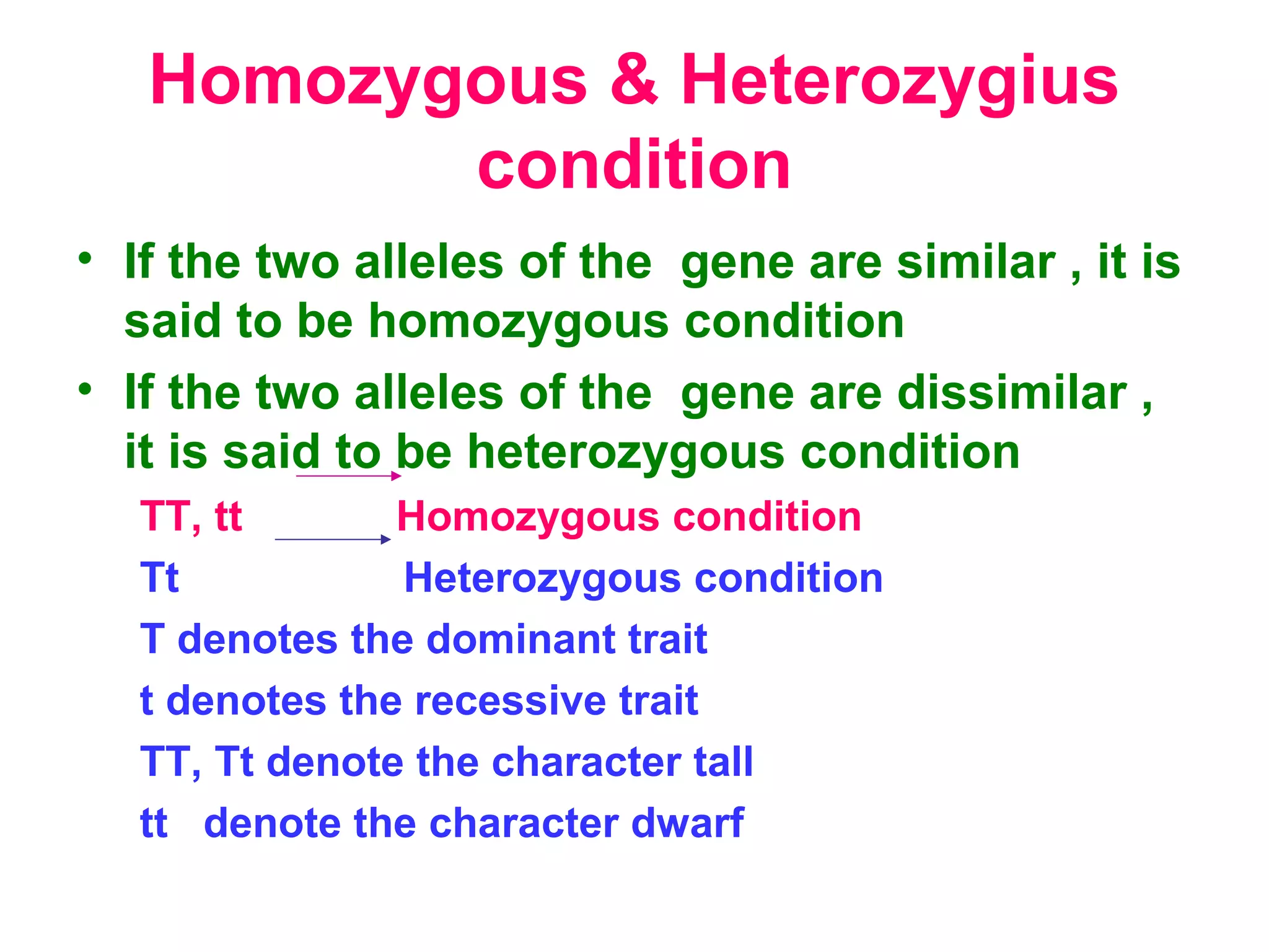 Homozygous & Heterozygius
condition
• If the two alleles of the gene are similar , it is
said to be homozygous condition
• If the two alleles of the gene are dissimilar ,
it is said to be heterozygous condition
TT, tt Homozygous condition
Tt Heterozygous condition
T denotes the dominant trait
t denotes the recessive trait
TT, Tt denote the character tall
tt denote the character dwarf
 