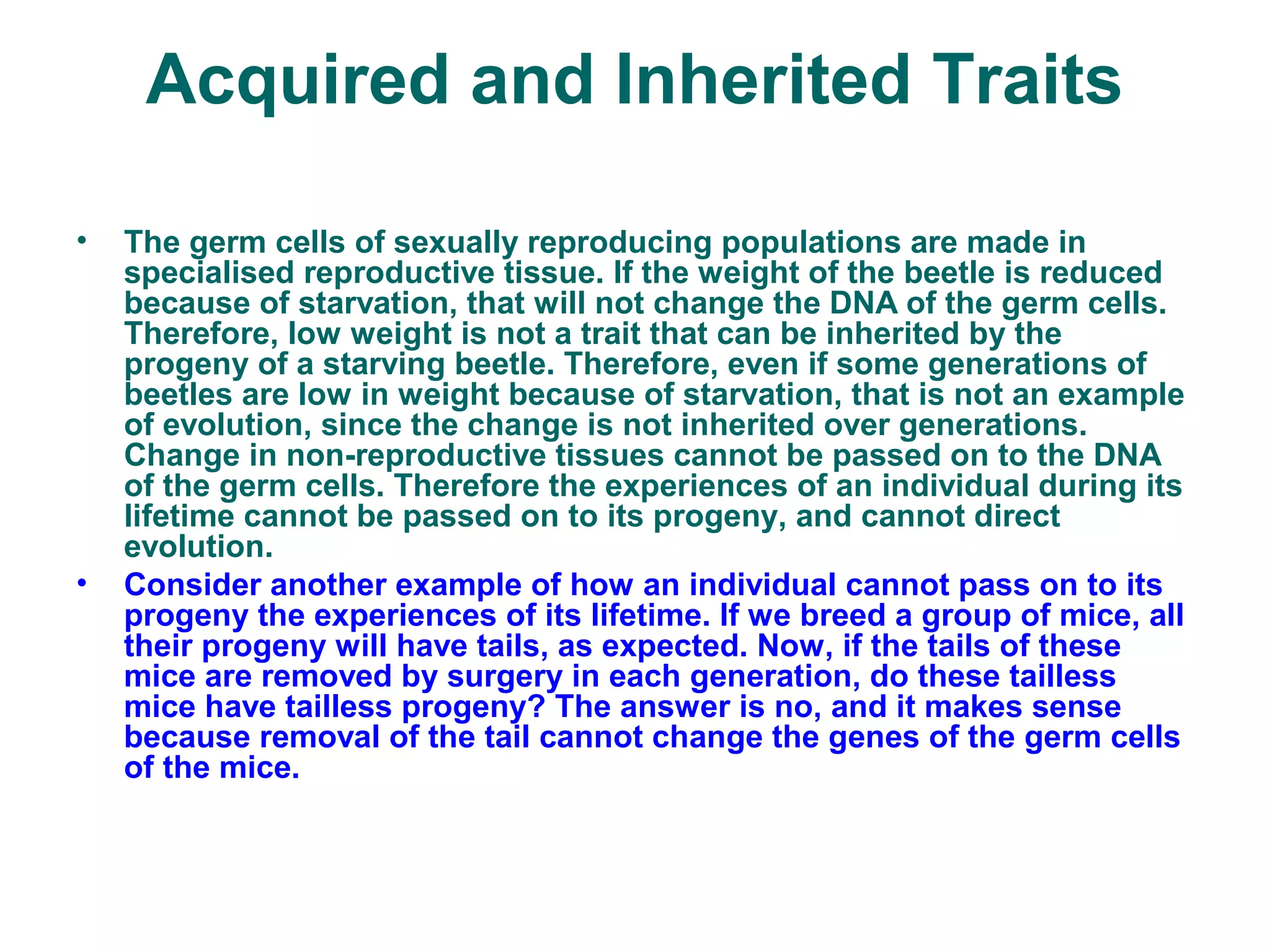 Acquired and Inherited Traits
• The germ cells of sexually reproducing populations are made in
specialised reproductive tissue. If the weight of the beetle is reduced
because of starvation, that will not change the DNA of the germ cells.
Therefore, low weight is not a trait that can be inherited by the
progeny of a starving beetle. Therefore, even if some generations of
beetles are low in weight because of starvation, that is not an example
of evolution, since the change is not inherited over generations.
Change in non-reproductive tissues cannot be passed on to the DNA
of the germ cells. Therefore the experiences of an individual during its
lifetime cannot be passed on to its progeny, and cannot direct
evolution.
• Consider another example of how an individual cannot pass on to its
progeny the experiences of its lifetime. If we breed a group of mice, all
their progeny will have tails, as expected. Now, if the tails of these
mice are removed by surgery in each generation, do these tailless
mice have tailless progeny? The answer is no, and it makes sense
because removal of the tail cannot change the genes of the germ cells
of the mice.
 