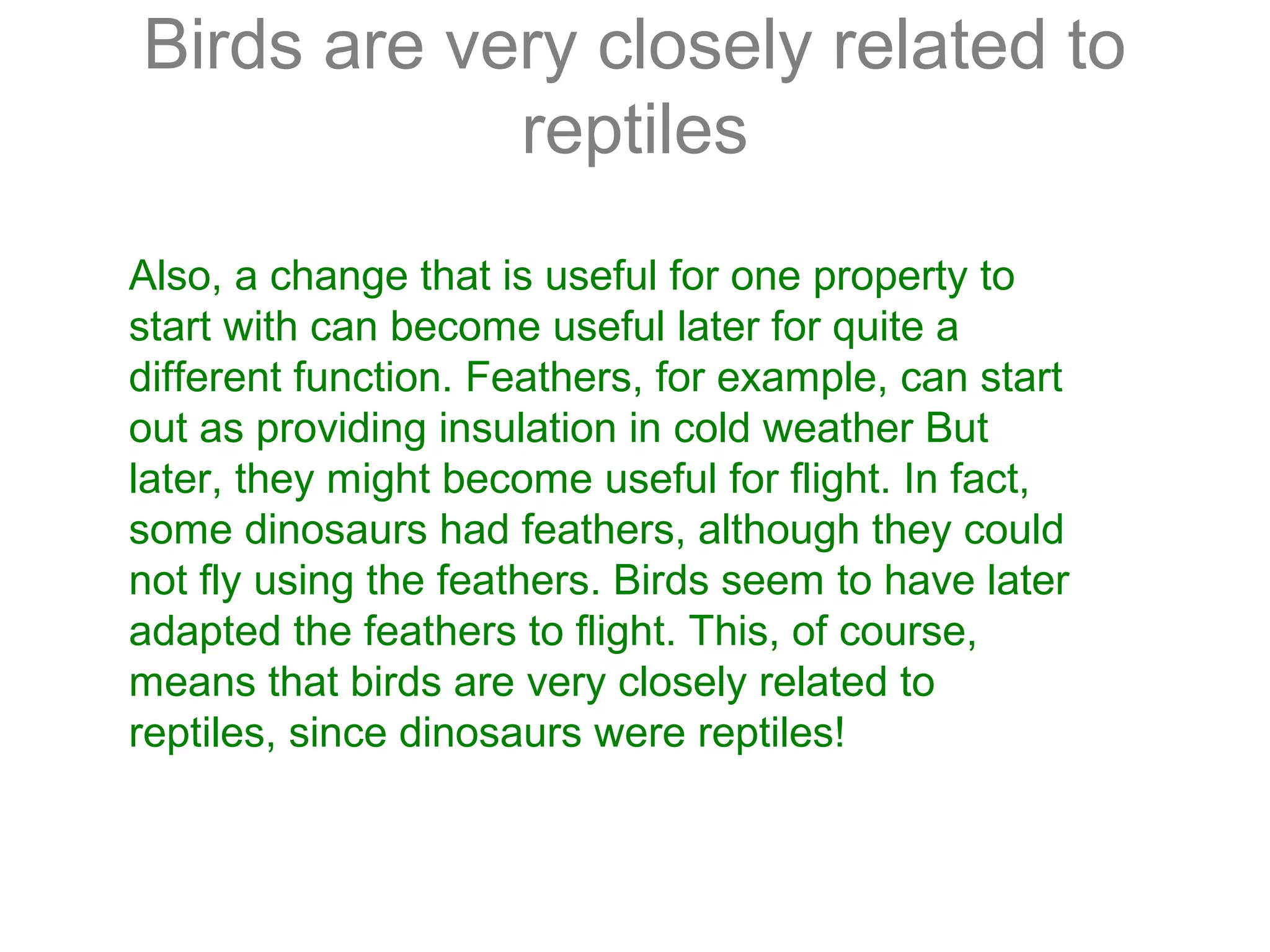 Also, a change that is useful for one property to
start with can become useful later for quite a
different function. Feathers, for example, can start
out as providing insulation in cold weather But
later, they might become useful for flight. In fact,
some dinosaurs had feathers, although they could
not fly using the feathers. Birds seem to have later
adapted the feathers to flight. This, of course,
means that birds are very closely related to
reptiles, since dinosaurs were reptiles!
Birds are very closely related to
reptiles
 