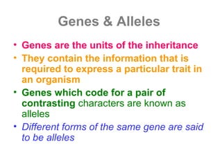 Genes & Alleles
• Genes are the units of the inheritance
• They contain the information that is
required to express a particular trait in
an organism
• Genes which code for a pair of
contrasting characters are known as
alleles
• Different forms of the same gene are said
to be alleles
 