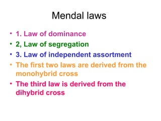 Mendal laws
• 1. Law of dominance
• 2, Law of segregation
• 3. Law of independent assortment
• The first two laws are derived from the
monohybrid cross
• The third law is derived from the
dihybrid cross
 