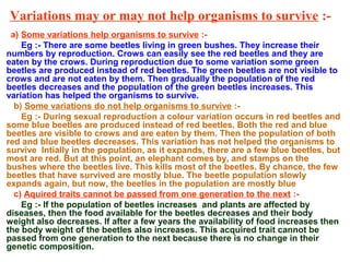 Variations may or may not help organisms to survive :-
a) Some variations help organisms to survive :-
Eg :- There are some beetles living in green bushes. They increase their
numbers by reproduction. Crows can easily see the red beetles and they are
eaten by the crows. During reproduction due to some variation some green
beetles are produced instead of red beetles. The green beetles are not visible to
crows and are not eaten by them. Then gradually the population of the red
beetles decreases and the population of the green beetles increases. This
variation has helped the organisms to survive.
b) Some variations do not help organisms to survive :-
Eg :- During sexual reproduction a colour variation occurs in red beetles and
some blue beetles are produced instead of red beetles. Both the red and blue
beetles are visible to crows and are eaten by them. Then the population of both
red and blue beetles decreases. This variation has not helped the organisms to
survive Intially in the population, as it expands, there are a few blue beetles, but
most are red. But at this point, an elephant comes by, and stamps on the
bushes where the beetles live. This kills most of the beetles. By chance, the few
beetles that have survived are mostly blue. The beetle population slowly
expands again, but now, the beetles in the population are mostly blue
c) Aquired traits cannot be passed from one generation to the next :-
Eg :- If the population of beetles increases and plants are affected by
diseases, then the food available for the beetles decreases and their body
weight also decreases. If after a few years the availability of food increases then
the body weight of the beetles also increases. This acquired trait cannot be
passed from one generation to the next because there is no change in their
genetic composition.
 