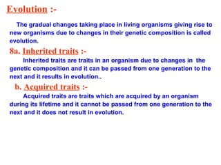 Evolution :-
The gradual changes taking place in living organisms giving rise to
new organisms due to changes in their genetic composition is called
evolution.
8a. Inherited traits :-
Inherited traits are traits in an organism due to changes in the
genetic composition and it can be passed from one generation to the
next and it results in evolution..
b. Acquired traits :-
Acquired traits are traits which are acquired by an organism
during its lifetime and it cannot be passed from one generation to the
next and it does not result in evolution.
 