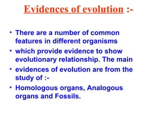 Evidences of evolution :-
• There are a number of common
features in different organisms
• which provide evidence to show
evolutionary relationship. The main
• evidences of evolution are from the
study of :-
• Homologous organs, Analogous
organs and Fossils.
 