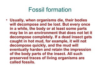 Fossil formation
• Usually, when organisms die, their bodies
will decompose and be lost. But every once
in a while, the body or at least some parts
may be in an environment that does not let it
decompose completely. If a dead insect gets
caught in hot mud, for example, it will not
decompose quickly, and the mud will
eventually harden and retain the impression
of the body parts of the insect. All such
preserved traces of living organisms are
called fossils.
 