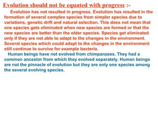 Evolution should not be equated with progress :-
Evolution has not resulted in progress. Evolution has resulted in the
formation of several complex species from simpler species due to
variations, genetic drift and natural selection. This does not mean that
one species gets eliminated when new species are formed or that the
new species are better than the older species. Species get eliminated
only if they are not able to adapt to the changes in the environment.
Several species which could adapt to the changes in the environment
still continue to survive for example bacteria.
Human beings have not evolved from chimpanzees. They had a
common ancestor from which they evolved separately. Human beings
are not the pinnacle of evolution but they are only one species among
the several evolving species.
 