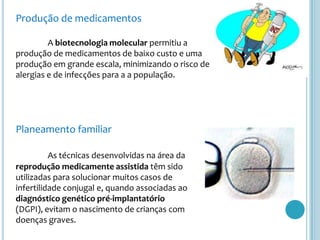 Produção de medicamentos	A biotecnologia molecular permitiu a produção de medicamentos de baixo custo e uma produção em grande escala, minimizando o risco de alergias e de infecções para a a população.Planeamento familiarAs técnicas desenvolvidas na área da reprodução medicamente assistida têm sido utilizadas para solucionar muitos casos de infertilidade conjugal e, quando associadas ao diagnóstico genético pré-implantatório (DGPI), evitam o nascimento de crianças com doenças graves.