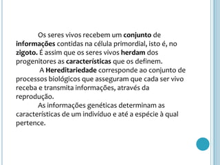 	Os seres vivos recebem um conjunto de informações contidas na célula primordial, isto é, no zigoto. É assim que os seres vivos herdam dos progenitores as características que os definem. A Hereditariedade corresponde ao conjunto de processos biológicos que asseguram que cada ser vivo receba e transmita informações, através da reprodução.	As informações genéticas determinam as características de um indivíduo e até a espécie à qual pertence.