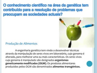 O conhecimento científico na área da genética tem contribuído para a resolução de problemas que preocupam as sociedades actuais?Produção de Alimentos	A engenharia genética tem vindo a desenvolver técnicas através da manipulação de seres vivos em laboratório, cujo genoma é alterado, para melhorar uma ou mais características. Os seres vivos cujo genoma é manipulado são designados organismos geneticamente modificados (OGM). Os produtos alimentares produzidos pelos OGM são denominados alimentos transgénicos. 