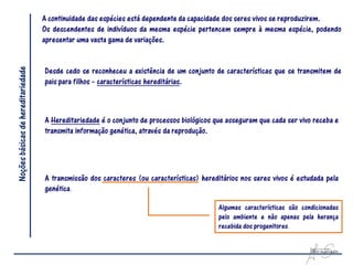 A continuidade das espécies está dependente da capacidade dos seres vivos se reproduzirem.
                                    Os descendentes de indivíduos da mesma espécie pertencem sempre à mesma espécie, podendo
                                    apresentar uma vasta gama de variações.
Noções básicas de hereditariedade



                                    Desde cedo se reconheceu a existência de um conjunto de características que se transmitem de
                                    pais para filhos – características hereditárias.



                                    A Hereditariedade é o conjunto de processos biológicos que asseguram que cada ser vivo receba e
                                    transmita informação genética, através da reprodução.




                                    A transmissão dos caracteres (ou características) hereditários nos seres vivos é estudada pela
                                    genética.

                                                                                            Algumas características são condicionadas
                                                                                            pelo ambiente e não apenas pela herança
                                                                                            recebida dos progenitores.
 