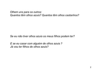 Olhem uns para os outros:
Quantos têm olhos azuis? Quantos têm olhos castanhos?
Se eu não tiver olhos azuis os meus filhos podem ter?
E se eu casar com alguém de olhos azuis ?
Já vou ter filhos de olhos azuis?
2
 