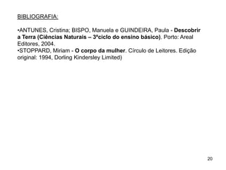 20
BIBLIOGRAFIA:
•ANTUNES, Cristina; BISPO, Manuela e GUINDEIRA, Paula - Descobrir
a Terra (Ciências Naturais – 3ºciclo do ensino básico). Porto: Areal
Editores, 2004.
•STOPPARD, Miriam - O corpo da mulher. Círculo de Leitores. Edição
original: 1994, Dorling Kindersley Limited)
 