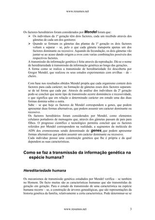 www.resumos.net
Os factores hereditários foram considerados por Mendel foram que:
 Os indivíduos da 1ª geração têm dois factores, cada um recebido através dos
gâmetas de cada um dos genitores
 Quando se formam os gâmetas das plantas da 1ª geração os dois factores
voltam a separar – se, pelo o que cada gâmeta transporta apenas um dos
factores dominante ou recessivo. Aquando da fecundação, os dois gâmetas vão
juntar-se ao acaso dando origem a ovos com varias combinações possíveis dos
respectivos factores.
A transmissão da informação genética é feita através da reprodução. Dá-se o nome
de hereditariedade à transmissão da informação genética ao longo das gerações.
A forma como se realiza a transmissão de hereditariedade foi descoberta por
Gregor Mendel, que realizou os seus estudos experimentais com ervilhas – de –
cheiro.
Com base nos resultados obtidos Mendel propôs que cada organismo contem dois
factores para cada carácter; na formação de gâmetas esses dois factores separam-
se de tal forma que cada par. Através da análise dos indivíduos da 2ª geração
pode-se concluir que neste tipo de transmissão ocorre dominância e recessividade,
o que significa que em relação a determinado carácter em estudo uma das duas
formas domina sobre a outra.
Sabe – se que hoje os factores de Mendel correspondem a genes, que podem
apresentar duas formas alternativas, que podem assumir um carácter dominante ou
recessivo.
Os factores hereditários foram considerados por Mendel, como elementos
celulares portadores de mensagens que, através dos gâmetas passam de pais para
filhos. O progresso científico e tecnológico permitiu concluir que os factores
referidos por Mendel correspondem na realidade, a segmentos da molécula do
ADN dos cromossomas sendo denominado de genes que podem apresentar
formas alternativas que podem assumir um carácter dominante ou recessivo.
Cada individuo possui uma constituição genética que lhe é própria e da qual
dependem as suas características.
Como se faz a transmissão da informação genética na
espécie humana?
Hereditariedade humana
Os mecanismos de transmissão genética estudados por Mendel verifica – se também
no Homem. De facto muitas são as características humanas que são transmitidas de
geração em geração. Para o estudo da transmissão de uma característica na espécie
humana recorre – se, a construção de árvores genealógicas, que são representações da
historia genética da família, relativamente a certa característica. Pode determinar-se se
www.resumos.net 3
 