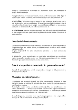 www.resumos.net
o carácter e dominante ou recessivo e se é transmitido através dos autossomas ou
através dos cromossomas.
Na espécie humana, o sexo é determinado por um par de cromossomas (23º). O par de
cromossomas sexuais é formado por 2 cromossomas que não são iguais entre si.
A hemofilia é uma doença, que se manifesta nos indivíduos do sexo masculino e
que se caracteriza por um retardamento do tempo da coagulação do sangue. O gene
para a hemofilia, é recessivo em relação a normalidade e está ligado ao sexo, estando
localizado no cromossoma X, sem aelos no cromossoma Y.
A hipertricose auricular é condicionada por um gene localizado no cromossoma
Y, que se caracteriza pelo aparecimento de pêlos no bordo das orelhas. Só aparece no
sexo masculino.
Hereditariedade autossómica
O albinismo é uma anomalia que se traduz por uma ausência de pigmentação da pele.
Os albinos têm a pele branca, leitosa, os cabelos brancos ou louros, a íris rosa e a
pupila encarnada.
O gene responsável por esta característica encontra – se num cromossoma
autossómico.
A polidactilia é uma anomalia que se traduz pelo aparecimento de um número
excessivo de dedos nas mãos ou nos pés. É determinada geneticamente por um alelo
dominante que se encontra num cromossoma autossómico.
Qual é a importância do estudo do genoma humano?
O estudo do genoma humano permite compreender a evolução da vida, assim como as
doenças que nos afligem
Alterações no material genético
Os genomas dos indivíduos podem, em certas circunstancias alterar-se. A essas
alterações bruscas no genótipo de um individuo dá-se o nome de mutação, e quem a
manifesta é um mutante.
As mutações podem ocorrer nas células somáticas (células não reprodutoras) e nas
células reprodutoras. As mutações que ocorrem nas células não reprodutoras não são
transmitidas à descendência, por isso não são hereditárias. As mutações que ocorrem
nas células reprodutoras transmitem – se a descendência.
O estudo do genoma humano é muito importante pois permite – nos compreender a
evolução da vida, assim como as doenças que nos afligem.
www.resumos.net 4
 
