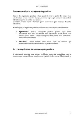 www.resumos.net
Em que consiste a manipulação genética
Através da engenharia genética é hoje possível obter a partir dos seres vivos
características novas, combater doenças, aumentar a produção alimentar e reproduzir
indivíduos a partir de células não sexuais.
É também possível isolar e transferir genes responsáveis pela produção de certas
substâncias.
As aplicações da engenharia genética verificam-se a vários níveis nomeadamente:
 Agricultura: Tem-se conseguido produzir plantas cujos frutos
amadurecem mais cedo ou crescem mais rapidamente e com maior valor
nutritivo que o normal. Tem-se conseguido obter plantas mais resistentes a
certas condições de meio
 Pecuária: Tem-se tentado obter novas raças de animais, que
proporcionarão um maior rendimento na produção animal.
As consequências da manipulação genética
A manipulação genética pode resolver problemas graves da humanidade, mas ao
mesmo tempo criar problemas complexos ou impossíveis de resolver. Manipulando o
www.resumos.net 5
 