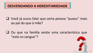 DESVENDANDO A HEREDITARIEDADE
 Você já ouviu falar que certa pessoa “puxou” mais
ao pai do que à mãe?
 Ou que na família existe uma característica que
“está no sangue”?
 