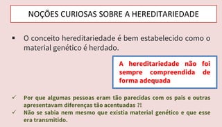  Por que algumas pessoas eram tão parecidas com os pais e outras
apresentavam diferenças tão acentuadas ?!
 Não se sabia nem mesmo que existia material genético e que esse
era transmitido.
NOÇÕES CURIOSAS SOBRE A HEREDITARIEDADE
 O conceito hereditariedade é bem estabelecido como o
material genético é herdado.
A hereditariedade não foi
sempre compreendida de
forma adequada
 